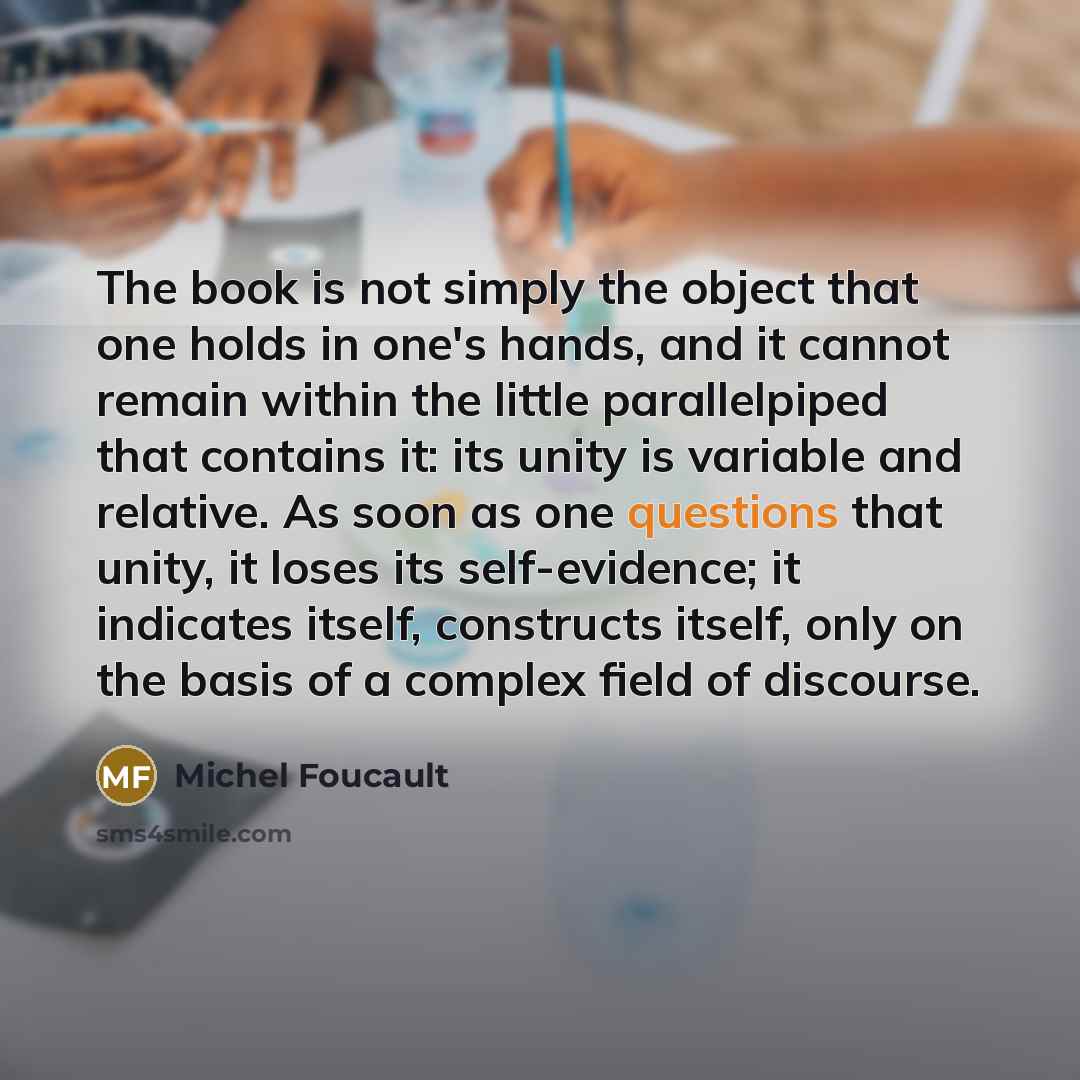 “The book is not simply the object that one holds in one's hands, and it cannot remain within the little parallelpiped that contains it: its unity is variable and relative. As soon as one questions that unity, it loses its self-evidence; it indicates itself, constructs itself, only on the basis of…” quote by Michel Foucault