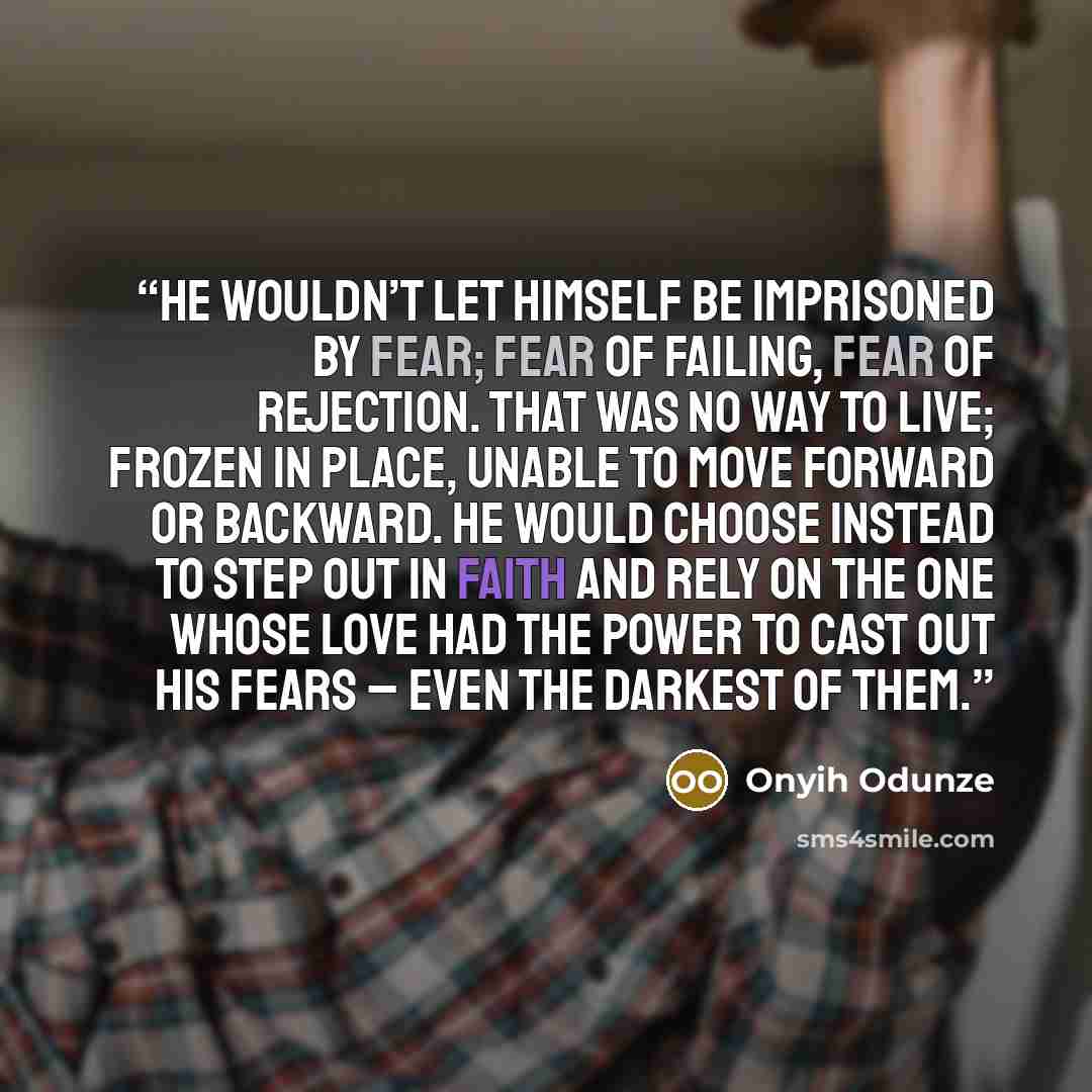 “He wouldn’t let himself be imprisoned by fear; fear of failing, fear of rejection. That was no way to live; frozen in place, unable to move forward or backward. He would choose instead to step out in faith and rely on the One whose love had the power to cast out his fears – even the darkest of them.” quote by Onyih Odunze