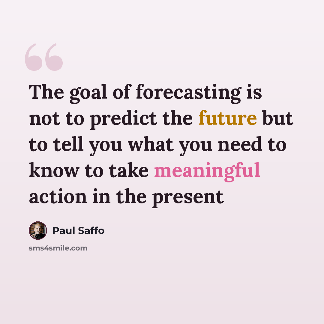 “The goal of forecasting is not to predict the future but to tell you what you need to know to take meaningful action in the present” quote by Paul Saffo