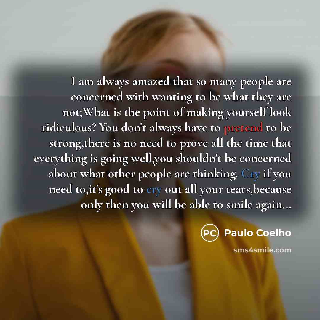 “I am always amazed that so many people are concerned with wanting to be what they are not;What is the point of making yourself look ridiculous? You don't always have to pretend to be strong,there is no need to prove all the time that everything is going well,you shouldn't be concerned about what…” quote by Paulo Coelho
