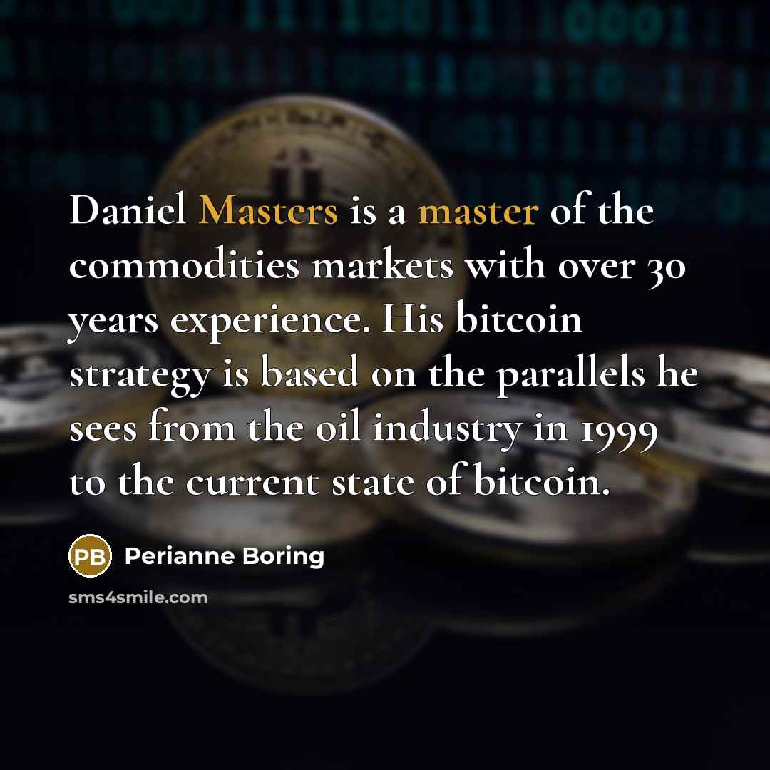 “Daniel Masters is a master of the commodities markets with over 30 years experience. His bitcoin strategy is based on the parallels he sees from the oil industry in 1999 to the current state of bitcoin.” quote by Perianne Boring