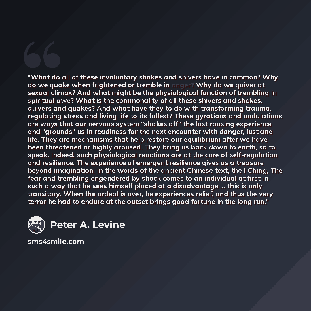 “What do all of these involuntary shakes and shivers have in common? Why do we quake when frightened or tremble in anger? Why do we quiver at sexual climax? And what might be the physiological function of trembling in spiritual awe? What is the commonality of all these shivers and shakes, quivers…” quote by Peter A. Levine