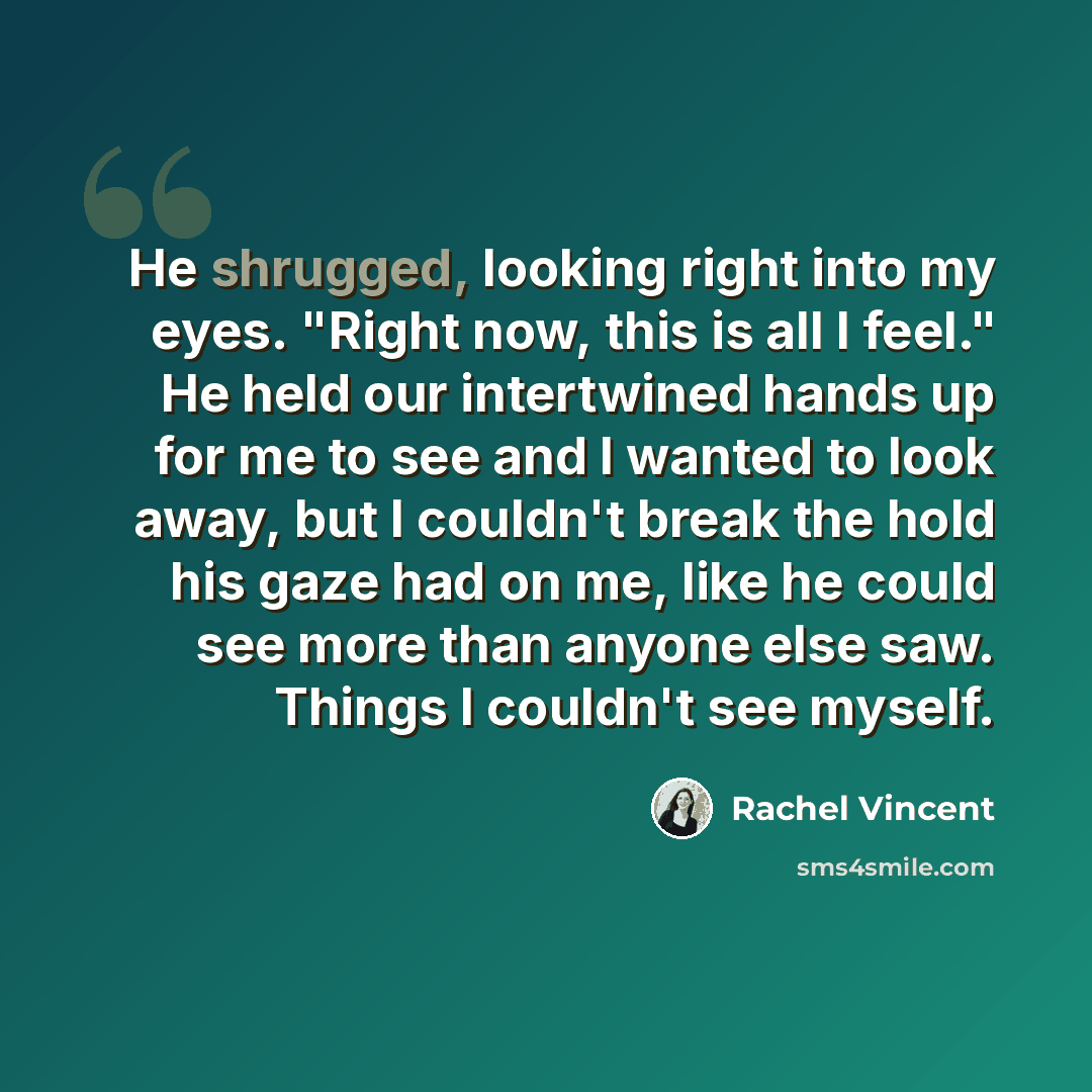 “He shrugged, looking right into my eyes. "Right now, this is all I feel." He held our intertwined hands up for me to see and I wanted to look away, but I couldn't break the hold his gaze had on me, like he could see more than anyone else saw. Things I couldn't see myself.” quote by Rachel Vincent