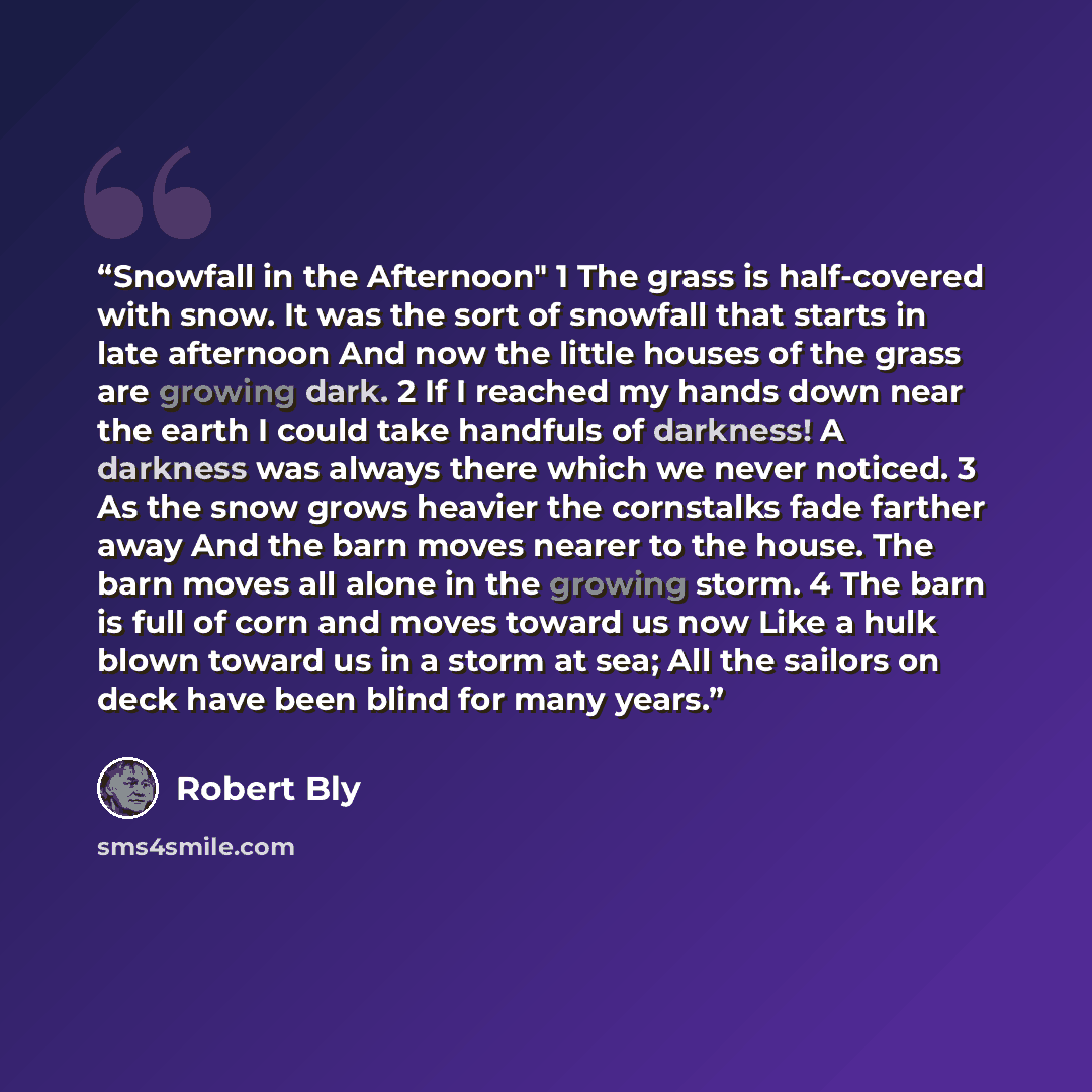 “Snowfall in the Afternoon" 1 The grass is half-covered with snow. It was the sort of snowfall that starts in late afternoon And now the little houses of the grass are growing dark. 2 If I reached my hands down near the earth I could take handfuls of darkness! A darkness was always there which we…” quote by Robert Bly