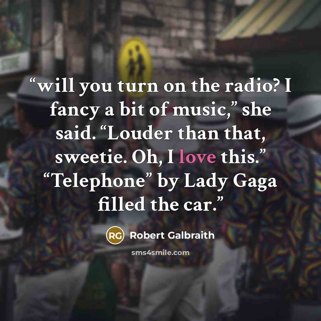 “will you turn on the radio? I fancy a bit of music,” she said. “Louder than that, sweetie. Oh, I love this.” “Telephone” by Lady Gaga filled the car.” quote by Robert Galbraith