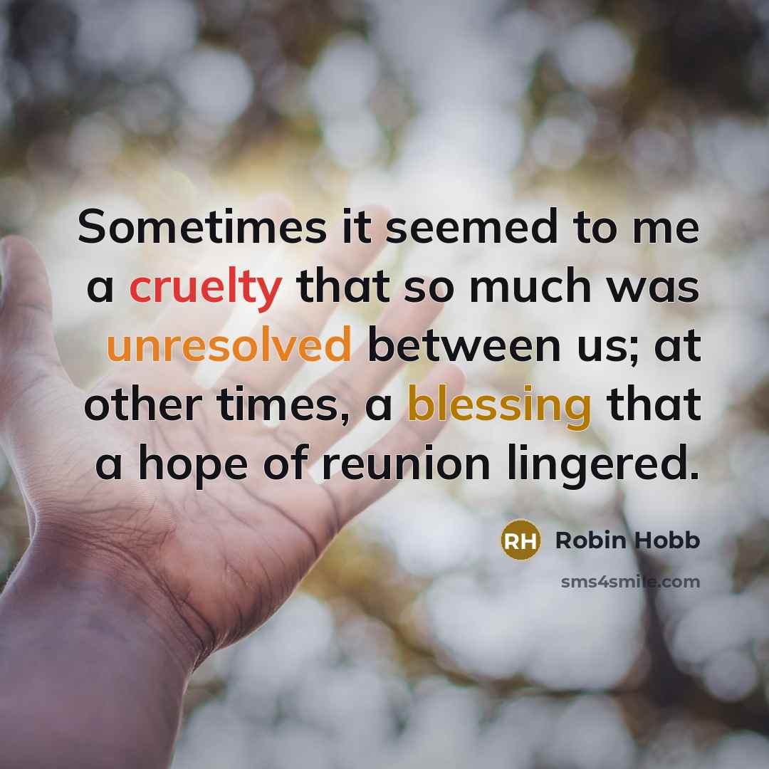 “Sometimes it seemed to me a cruelty that so much was unresolved between us; at other times, a blessing that a hope of reunion lingered.” quote by Robin Hobb