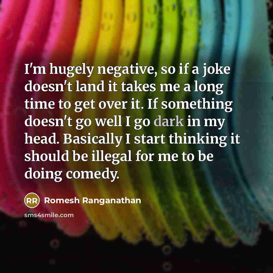 “I'm hugely negative, so if a joke doesn't land it takes me a long time to get over it. If something doesn't go well I go dark in my head. Basically I start thinking it should be illegal for me to be doing comedy.” quote by Romesh Ranganathan