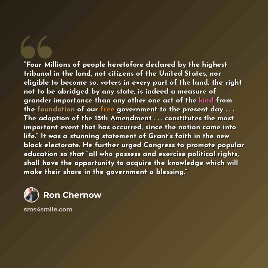 “Four Millions of people heretofore declared by the highest tribunal in the land, not citizens of the United States, nor eligible to become so, voters in every part of the land, the right not to be abridged by any state, is indeed a measure of grander importance than any other one act of the kind…” quote by Ron Chernow