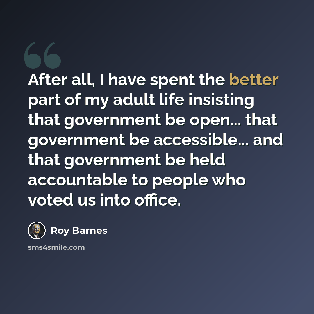 “After all, I have spent the better part of my adult life insisting that government be open... that government be accessible... and that government be held accountable to people who voted us into office.” quote by Roy Barnes