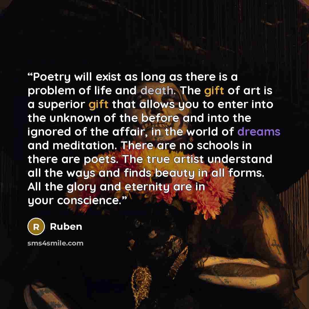 “Poetry will exist as long as there is a problem of life and death. The gift of art is a superior gift that allows you to enter into the unknown of the before and into the ignored of the affair, in the world of dreams and meditation. There are no schools in there are poets. The true artist…” quote by Ruben