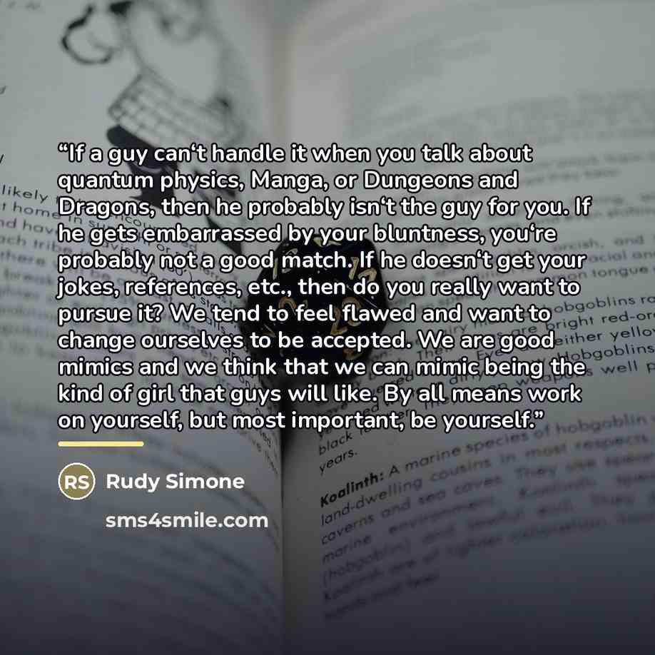 “If a guy can‘t handle it when you talk about quantum physics, Manga, or Dungeons and Dragons, then he probably isn‘t the guy for you. If he gets embarrassed by your bluntness, you‘re probably not a good match. If he doesn‘t get your jokes, references, etc., then do you really want to pursue it? We…” quote by Rudy Simone