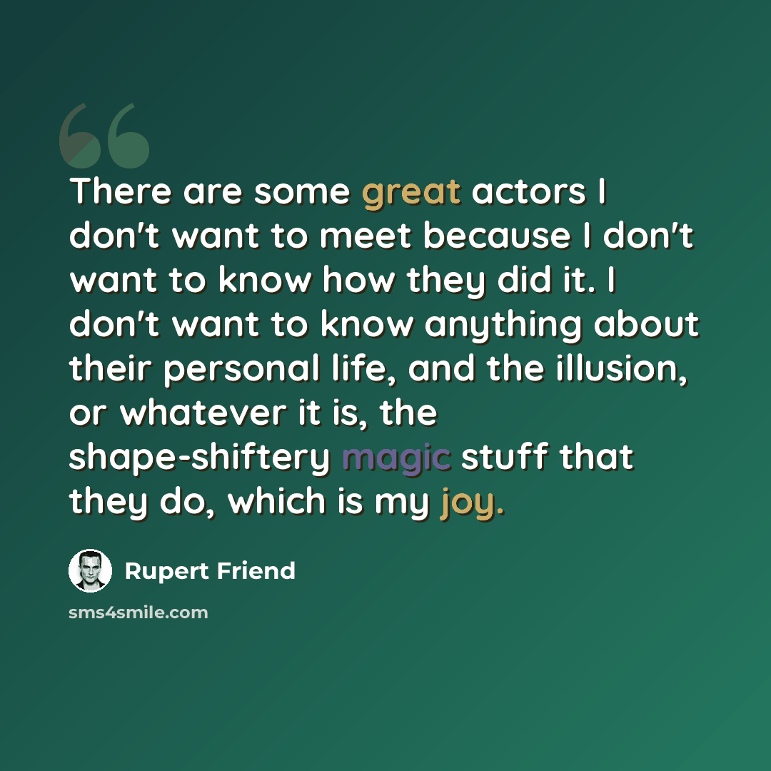 “There are some great actors I don't want to meet because I don't want to know how they did it. I don't want to know anything about their personal life, and the illusion, or whatever it is, the shape-shiftery magic stuff that they do, which is my joy.” quote by Rupert Friend