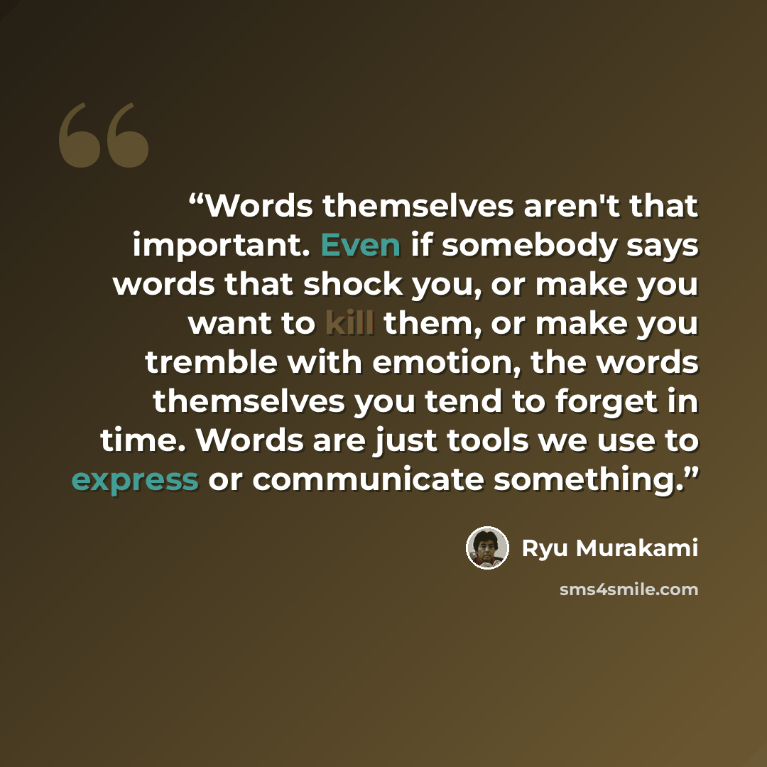 “Words themselves aren't that important. Even if somebody says words that shock you, or make you want to kill them, or make you tremble with emotion, the words themselves you tend to forget in time. Words are just tools we use to express or communicate something.” quote by Ryū Murakami
