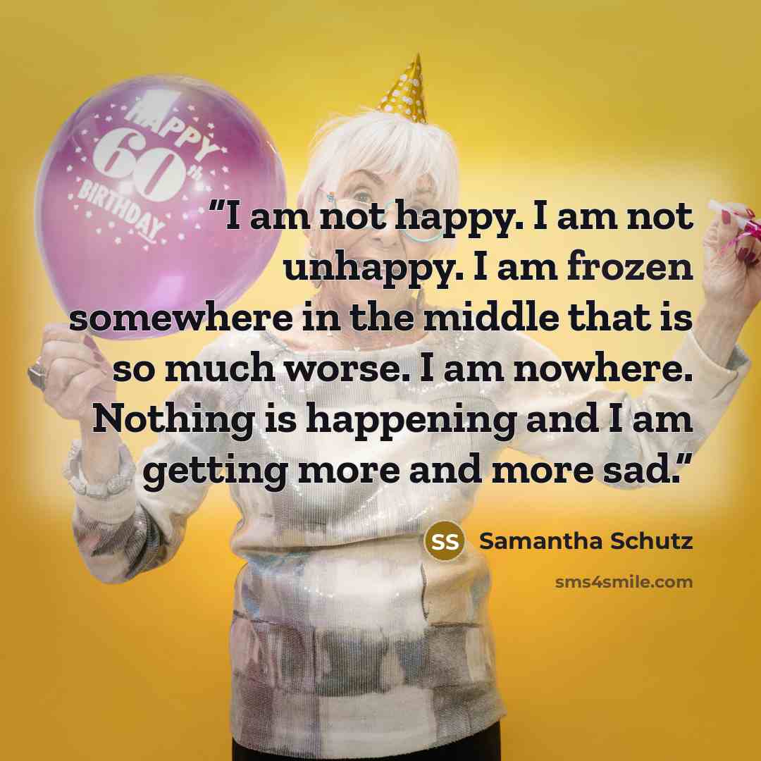 “I am not happy. I am not unhappy. I am frozen somewhere in the middle that is so much worse. I am nowhere. Nothing is happening and I am getting more and more sad.” quote by Samantha Schutz