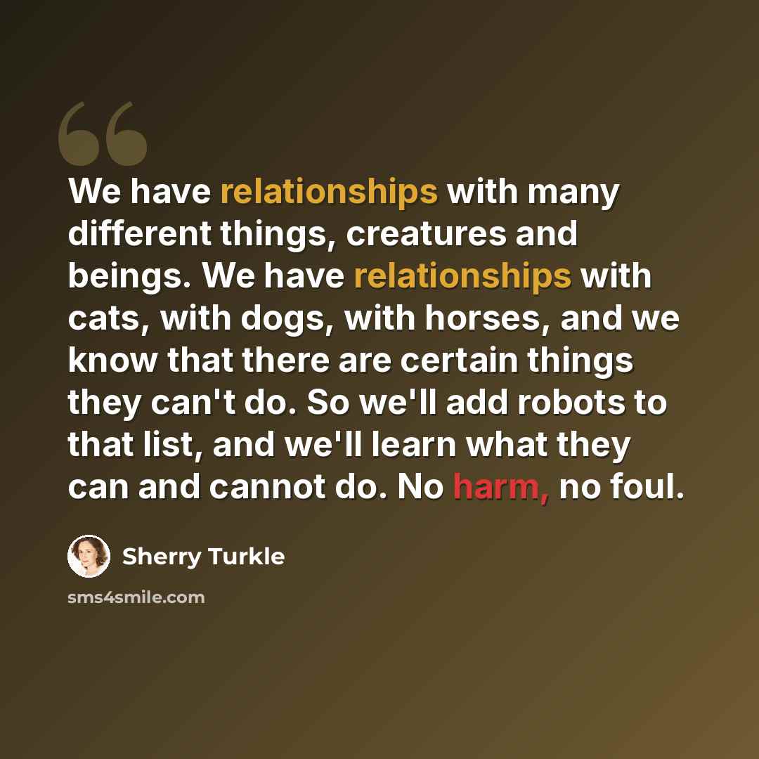 “We have relationships with many different things, creatures and beings. We have relationships with cats, with dogs, with horses, and we know that there are certain things they can't do. So we'll add robots to that list, and we'll learn what they can and cannot do. No harm, no foul.” quote by Sherry Turkle