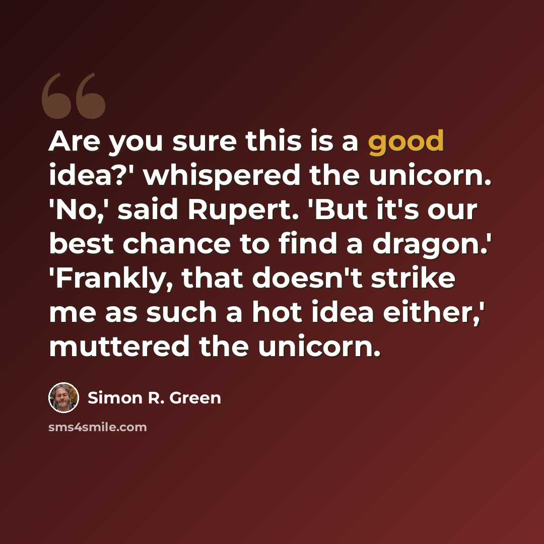 “Are you sure this is a good idea?' whispered the unicorn. 'No,' said Rupert. 'But it's our best chance to find a dragon.' 'Frankly, that doesn't strike me as such a hot idea either,' muttered the unicorn.” quote by Simon R. Green