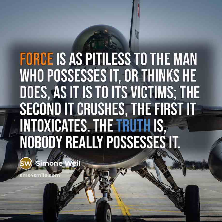 “Force is as pitiless to the man who possesses it, or thinks he does, as it is to its victims; the second it crushes, the first it intoxicates. The truth is, nobody really possesses it.” quote by Simone Weil