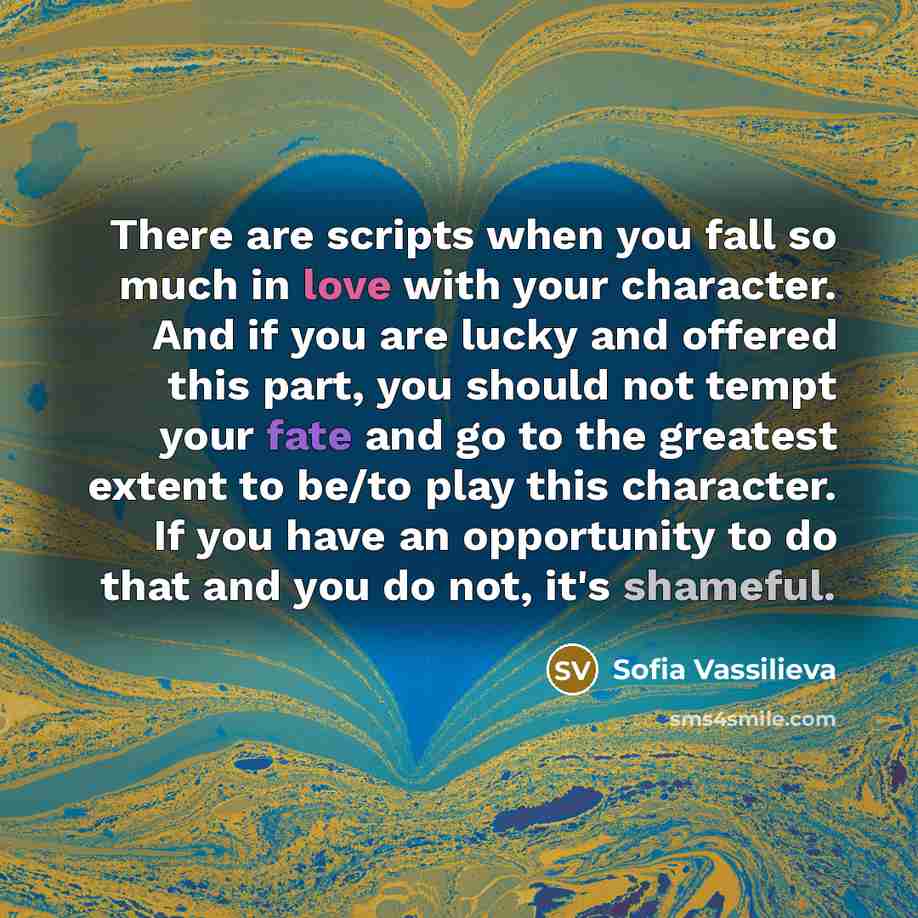 “There are scripts when you fall so much in love with your character. And if you are lucky and offered this part, you should not tempt your fate and go to the greatest extent to be/to play this character. If you have an opportunity to do that and you do not, it's shameful.” quote by Sofia Vassilieva
