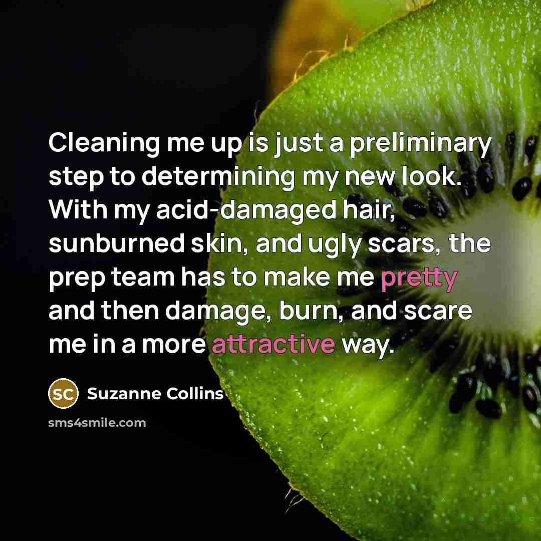 “Cleaning me up is just a preliminary step to determining my new look. With my acid-damaged hair, sunburned skin, and ugly scars, the prep team has to make me pretty and then damage, burn, and scare me in a more attractive way.” quote by Suzanne Collins