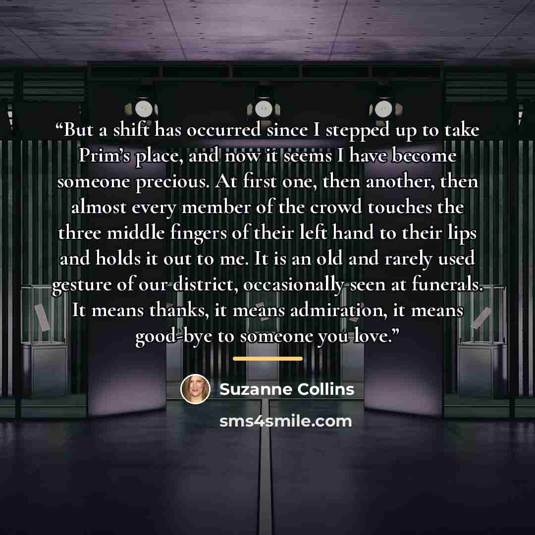 “But a shift has occurred since I stepped up to take Prim’s place, and now it seems I have become someone precious. At first one, then another, then almost every member of the crowd touches the three middle fingers of their left hand to their lips and holds it out to me. It is an old and rarely…” quote by Suzanne Collins