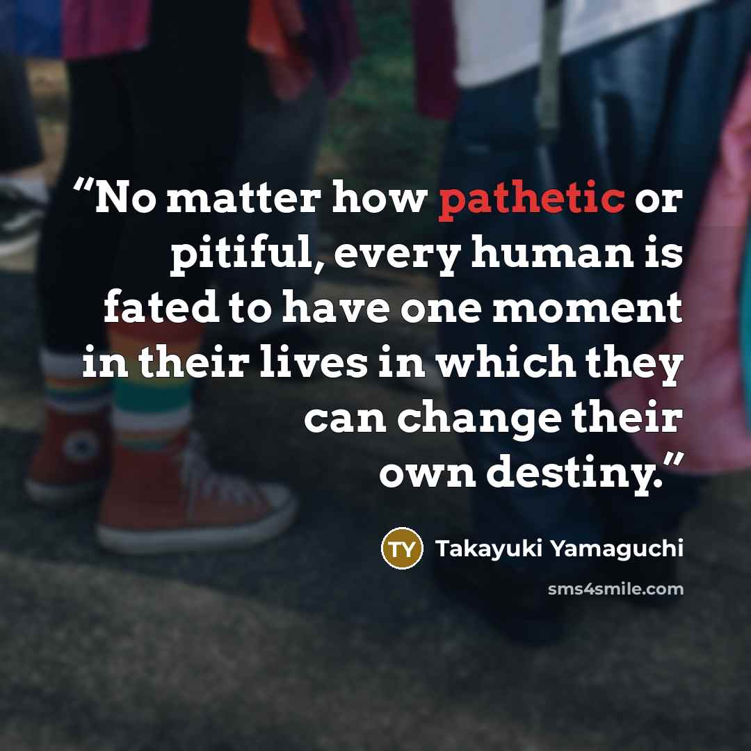 “No matter how pathetic or pitiful, every human is fated to have one moment in their lives in which they can change their own destiny.” quote by Takayuki Yamaguchi