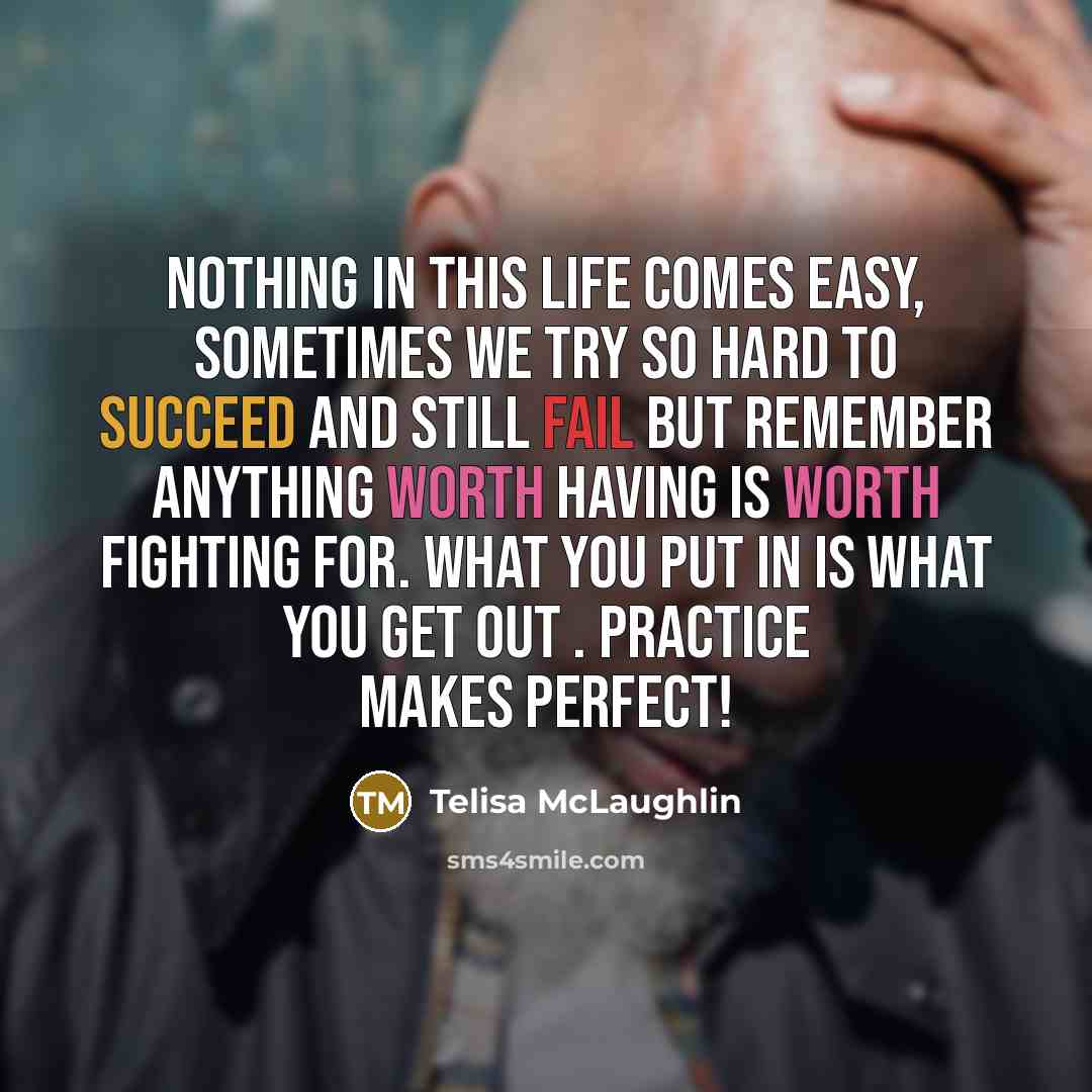 “Nothing in this life comes easy, sometimes we try so hard to succeed and still fail but remember anything worth having is worth fighting for. What you put in is what you get out . Practice makes perfect!” quote by Telisa McLaughlin