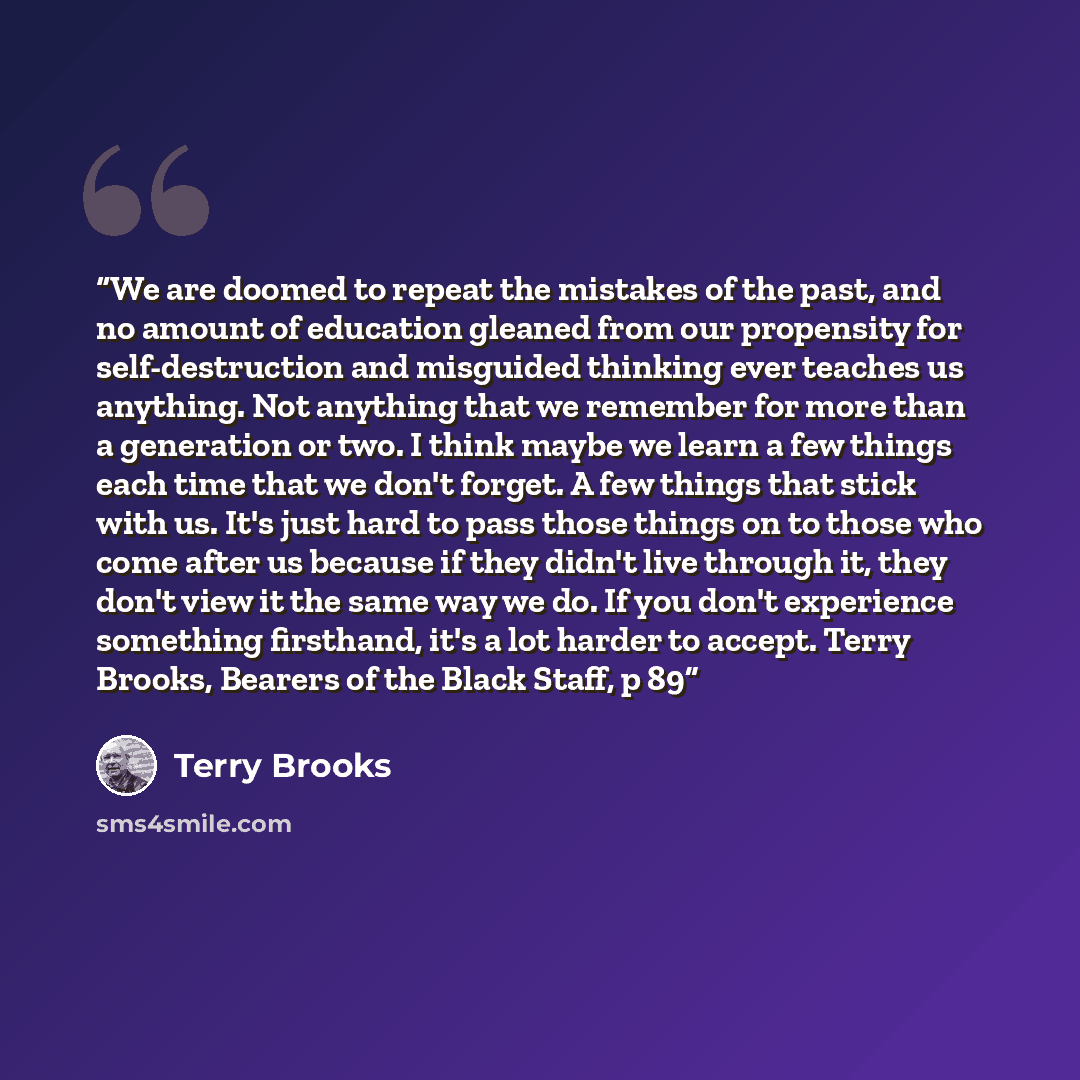 “We are doomed to repeat the mistakes of the past, and no amount of education gleaned from our propensity for self-destruction and misguided thinking ever teaches us anything. Not anything that we remember for more than a generation or two. I think maybe we learn a few things each time that we…” quote by Terry Brooks