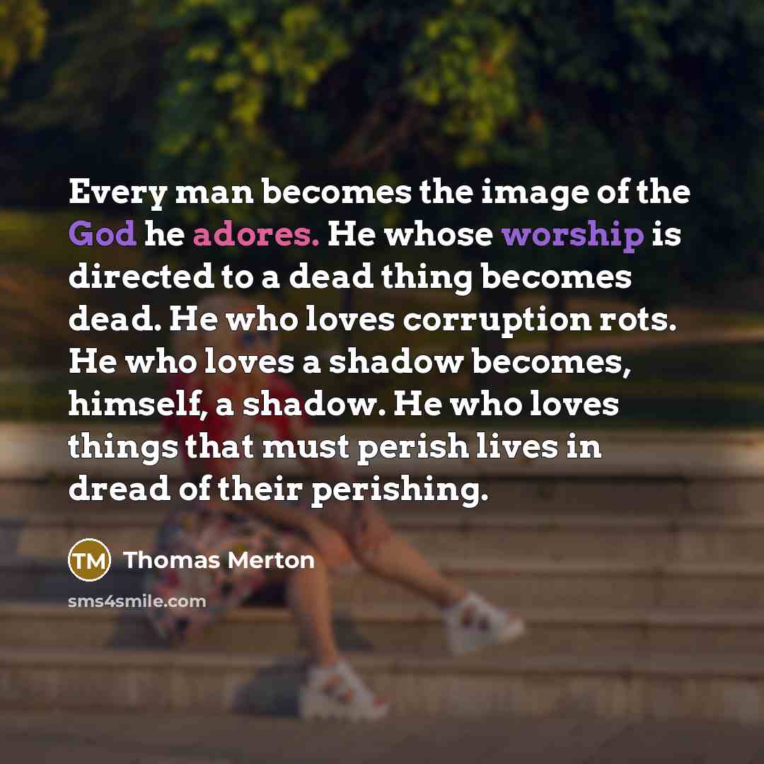 “Every man becomes the image of the God he adores. He whose worship is directed to a dead thing becomes dead. He who loves corruption rots. He who loves a shadow becomes, himself, a shadow. He who loves things that must perish lives in dread of their perishing.” quote by Thomas Merton