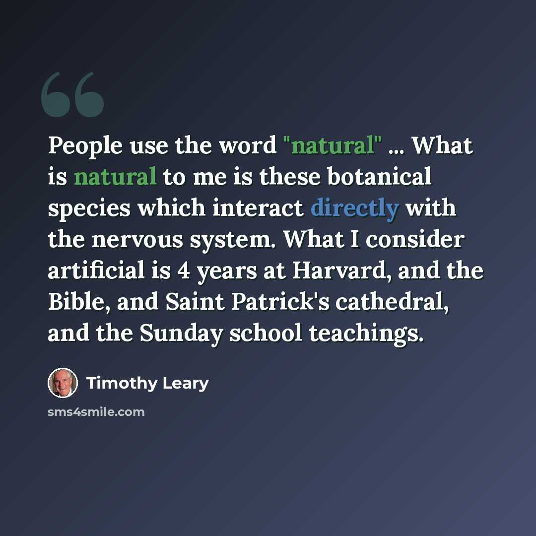 “People use the word "natural" ... What is natural to me is these botanical species which interact directly with the nervous system. What I consider artificial is 4 years at Harvard, and the Bible, and Saint Patrick's cathedral, and the Sunday school teachings.” quote by Timothy Leary