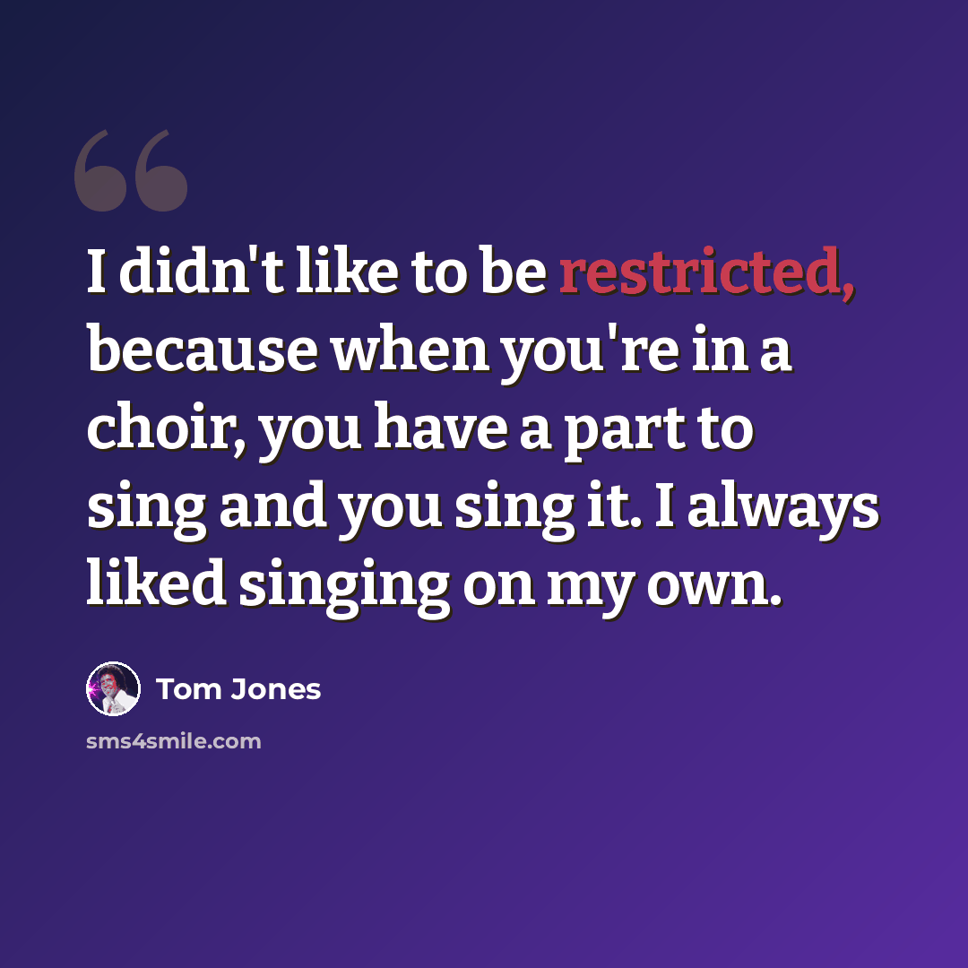 “I didn't like to be restricted, because when you're in a choir, you have a part to sing and you sing it. I always liked singing on my own.” quote by Tom Jones