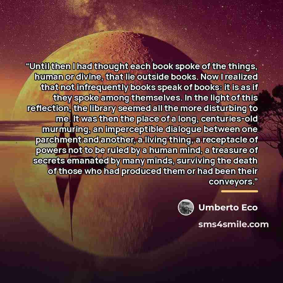 “Until then I had thought each book spoke of the things, human or divine, that lie outside books. Now I realized that not infrequently books speak of books: it is as if they spoke among themselves. In the light of this reflection, the library seemed all the more disturbing to me. It was then the…” quote by Umberto Eco