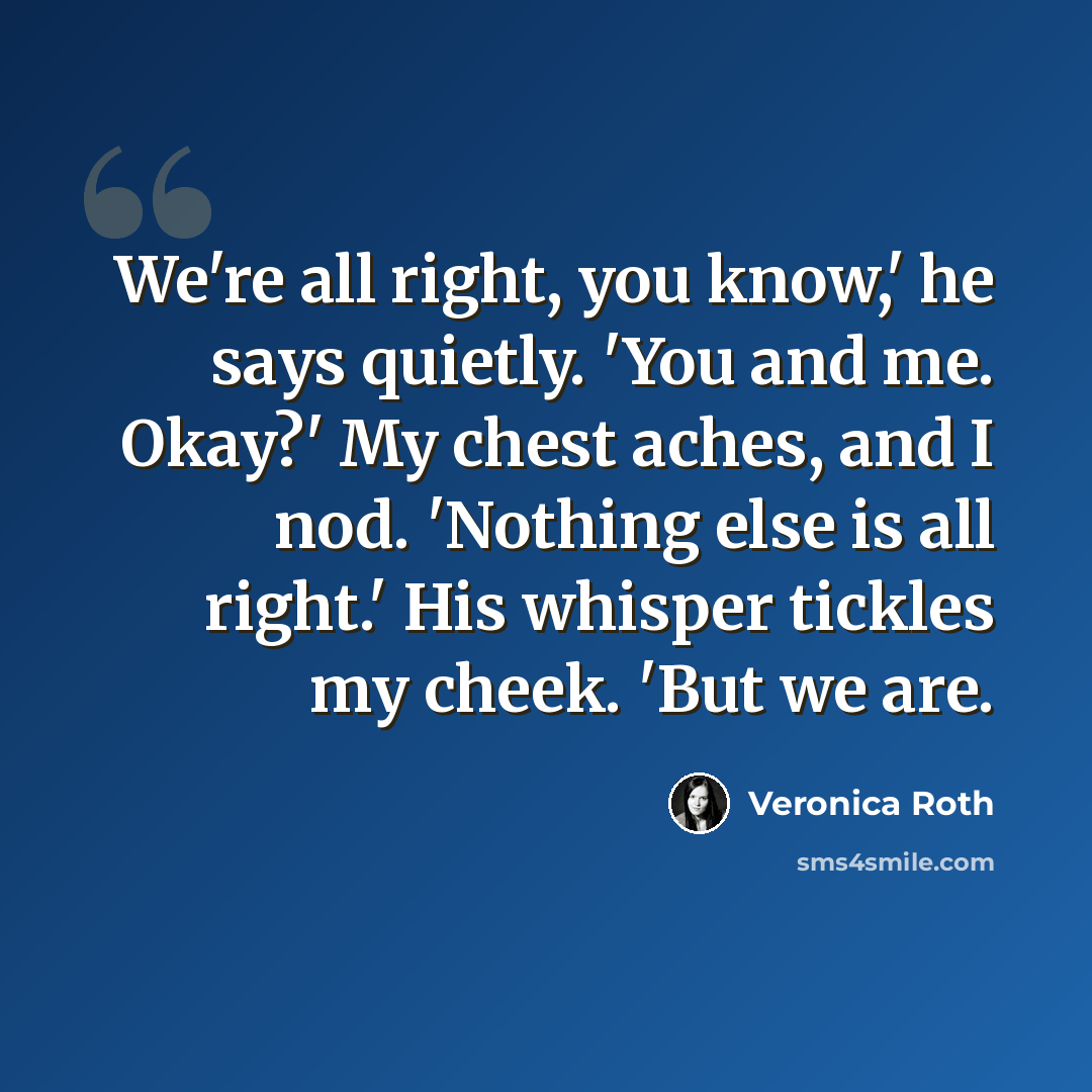 “We're all right, you know,' he says quietly. 'You and me. Okay?' My chest aches, and I nod. 'Nothing else is all right.' His whisper tickles my cheek. 'But we are.” quote by Veronica Roth