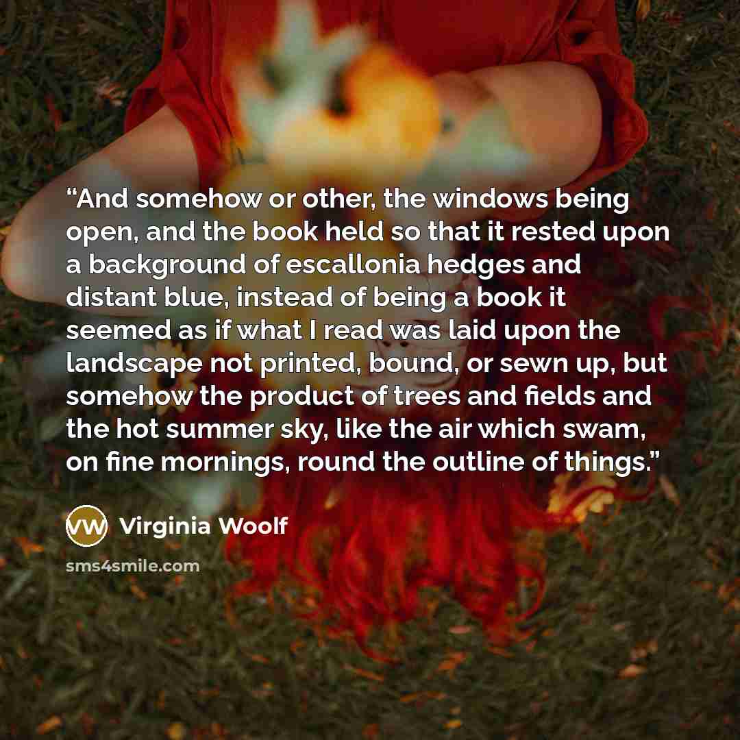 “And somehow or other, the windows being open, and the book held so that it rested upon a background of escallonia hedges and distant blue, instead of being a book it seemed as if what I read was laid upon the landscape not printed, bound, or sewn up, but somehow the product of trees and fields and…” quote by Virginia Woolf