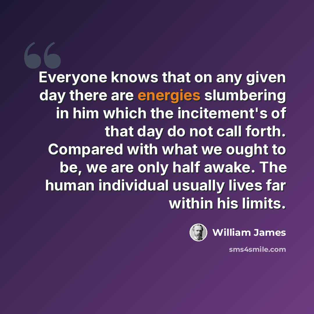 “Everyone knows that on any given day there are energies slumbering in him which the incitement's of that day do not call forth. Compared with what we ought to be, we are only half awake. The human individual usually lives far within his limits.” quote by William James