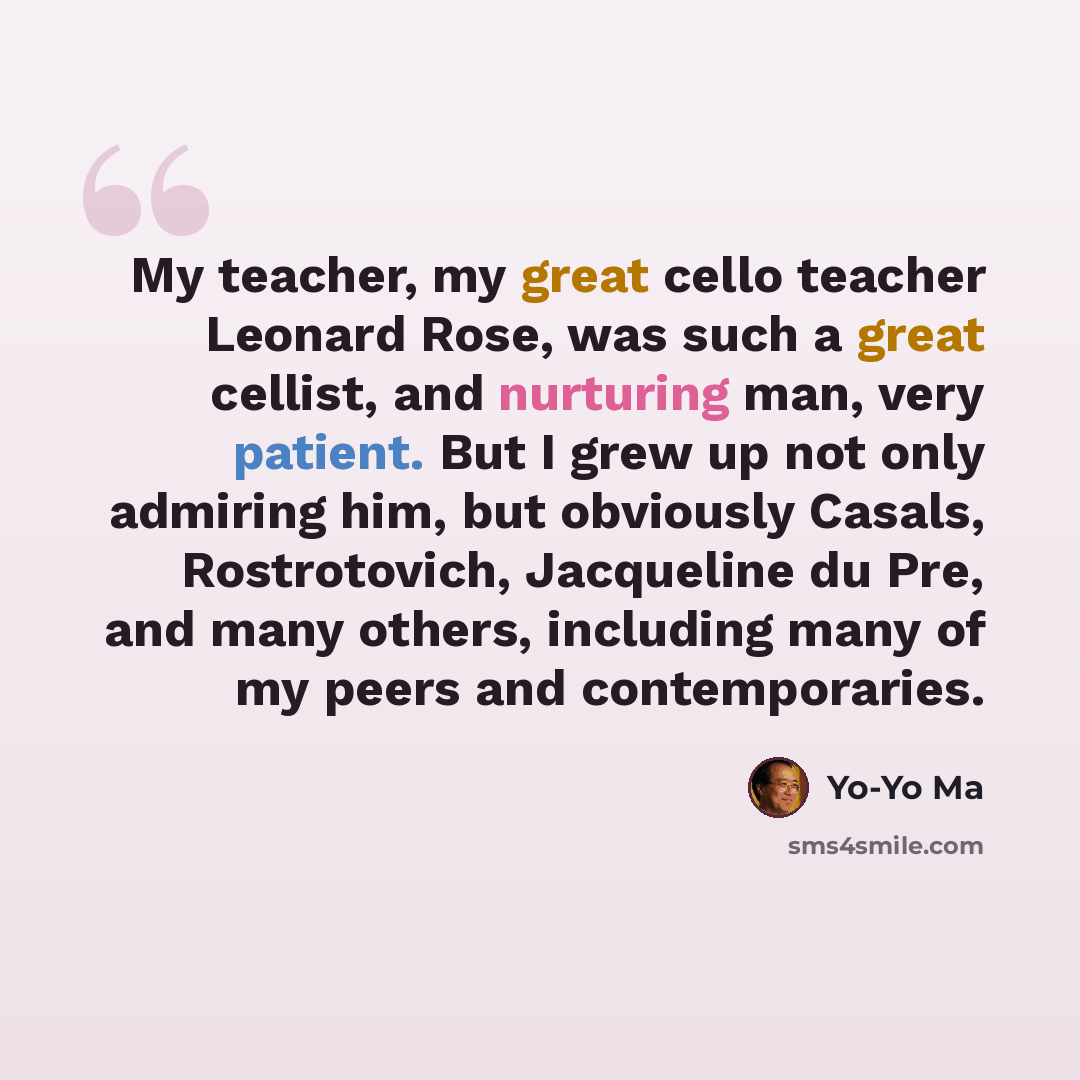 “My teacher, my great cello teacher Leonard Rose, was such a great cellist, and nurturing man, very patient. But I grew up not only admiring him, but obviously Casals, Rostrotovich, Jacqueline du Pre, and many others, including many of my peers and contemporaries.” quote by Yo-Yo Ma