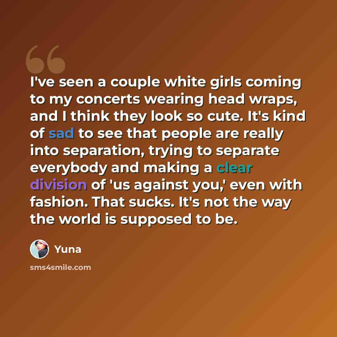 “I've seen a couple white girls coming to my concerts wearing head wraps, and I think they look so cute. It's kind of sad to see that people are really into separation, trying to separate everybody and making a clear division of 'us against you,' even with fashion. That sucks. It's not the way the…” quote by Yuna