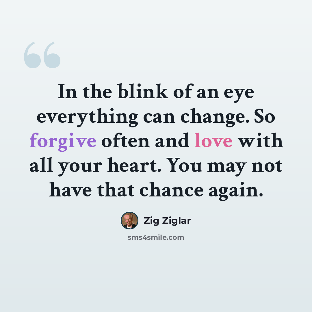 “In the blink of an eye everything can change. So forgive often and love with all your heart. You may not have that chance again.” quote by Zig Ziglar