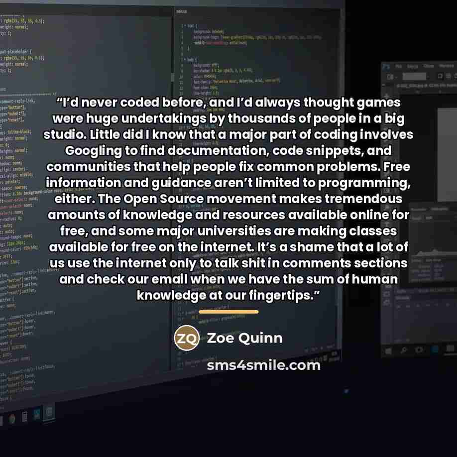 “I’d never coded before, and I’d always thought games were huge undertakings by thousands of people in a big studio. Little did I know that a major part of coding involves Googling to find documentation, code snippets, and communities that help people fix common problems. Free information and…” quote by Zoe Quinn