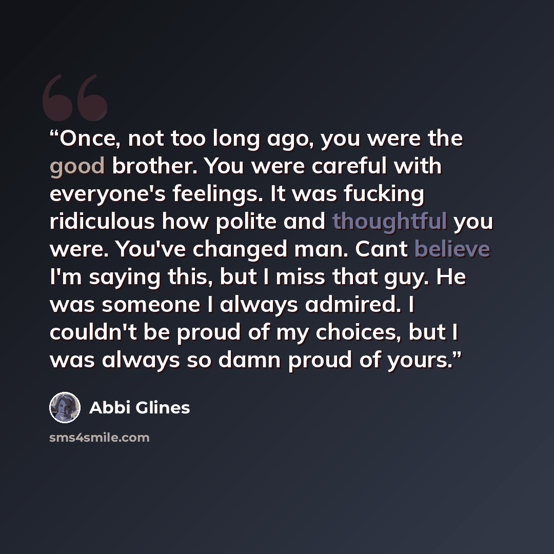 “Once, not too long ago, you were the good brother. You were careful with everyone's feelings. It was fucking ridiculous how polite and thoughtful you were. You've changed man. Cant believe I'm saying this, but I miss that guy. He was someone I always admired. I couldn't be proud of my choices, but…” quote by Abbi Glines
