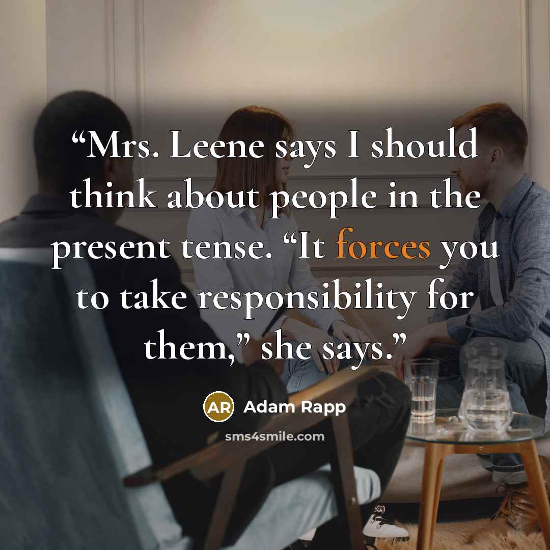 “Mrs. Leene says I should think about people in the present tense. “It forces you to take responsibility for them,” she says.” quote by Adam Rapp
