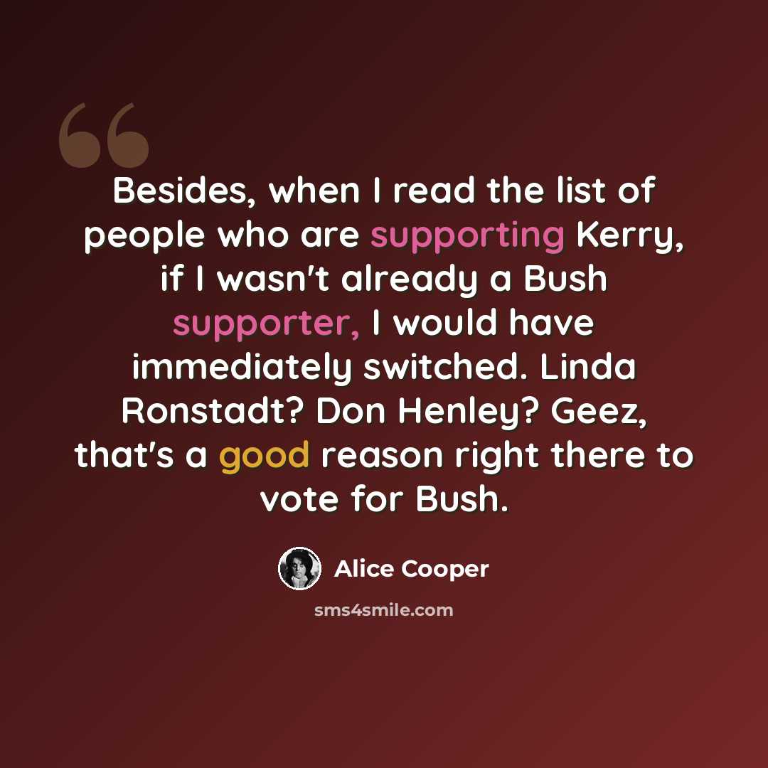 “Besides, when I read the list of people who are supporting Kerry, if I wasn't already a Bush supporter, I would have immediately switched. Linda Ronstadt? Don Henley? Geez, that's a good reason right there to vote for Bush.” quote by Alice Cooper