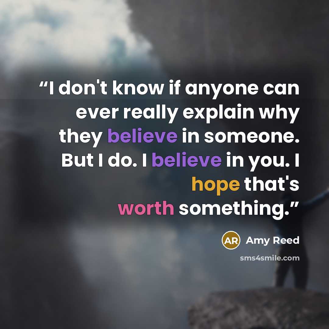 “I don't know if anyone can ever really explain why they believe in someone. But I do. I believe in you. I hope that's worth something.” quote by Amy Reed