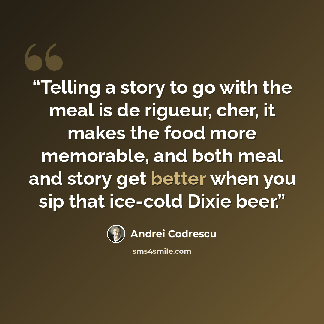 “Telling a story to go with the meal is de rigueur, cher, it makes the food more memorable, and both meal and story get better when you sip that ice-cold Dixie beer.” quote by Andrei Codrescu