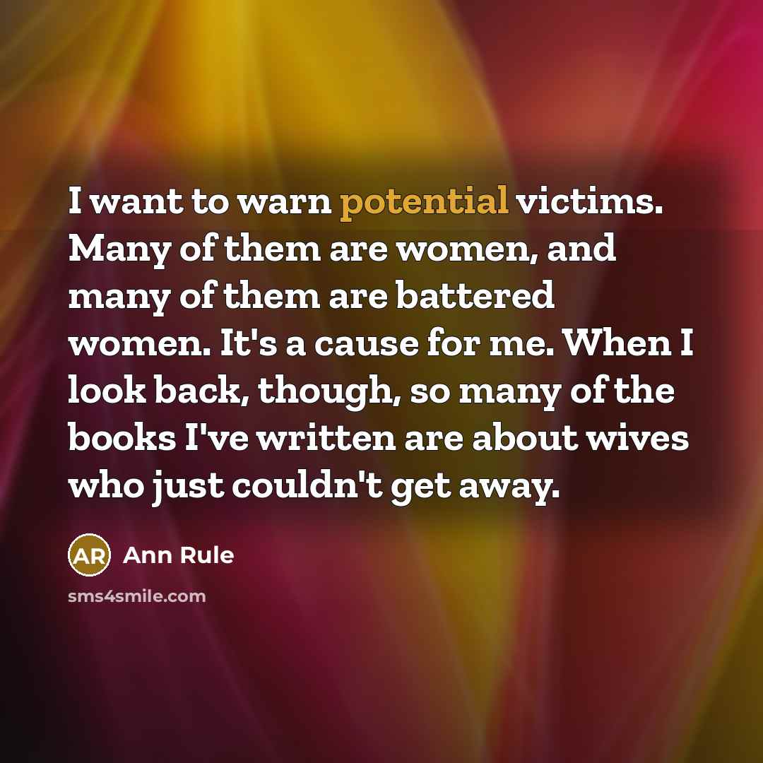“I want to warn potential victims. Many of them are women, and many of them are battered women. It's a cause for me. When I look back, though, so many of the books I've written are about wives who just couldn't get away.” quote by Ann Rule