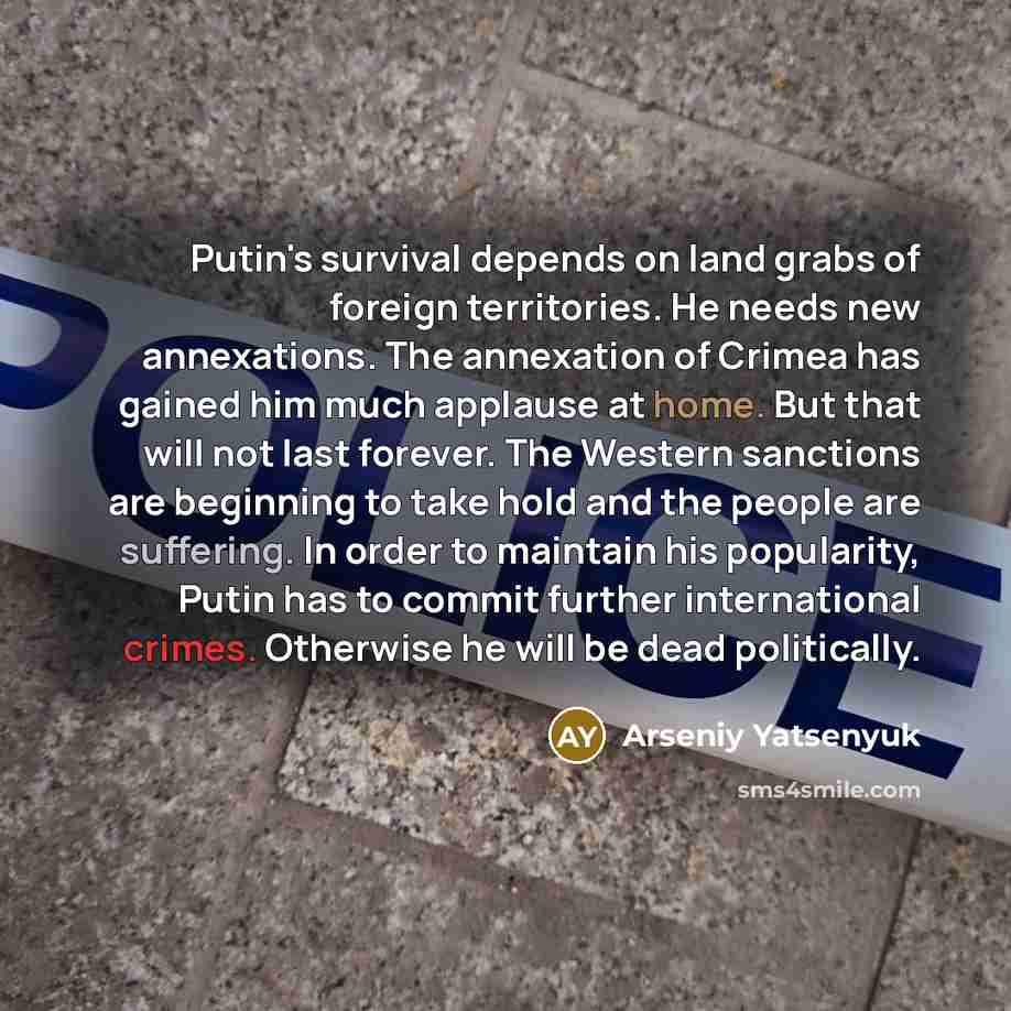 “Putin's survival depends on land grabs of foreign territories. He needs new annexations. The annexation of Crimea has gained him much applause at home. But that will not last forever. The Western sanctions are beginning to take hold and the people are suffering. In order to maintain his…” quote by Arseniy Yatsenyuk