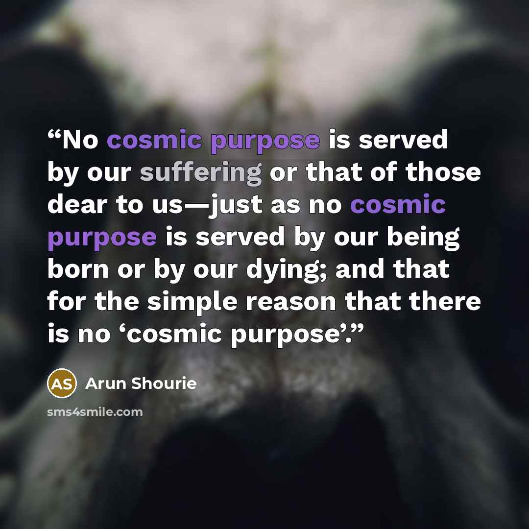 “No cosmic purpose is served by our suffering or that of those dear to us—just as no cosmic purpose is served by our being born or by our dying; and that for the simple reason that there is no ‘cosmic purpose’.” quote by Arun Shourie