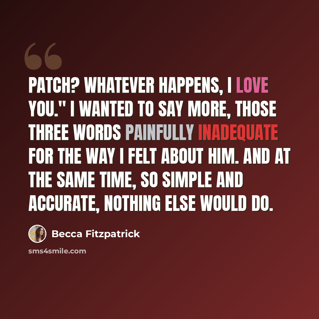 “Patch? Whatever happens, I love you." I wanted to say more, those three words painfully inadequate for the way I felt about him. And at the same time, so simple and accurate, nothing else would do.” quote by Becca Fitzpatrick