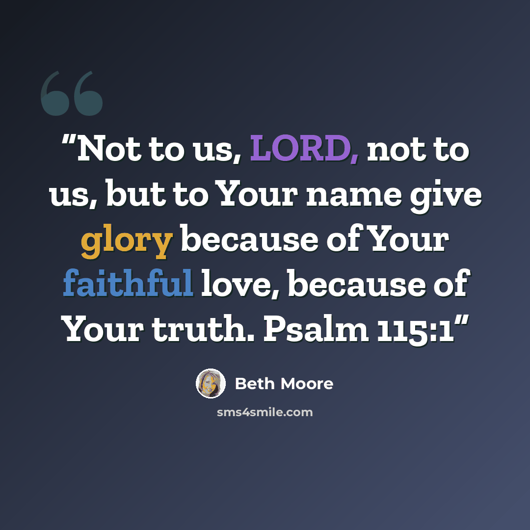 “Not to us, LORD, not to us, but to Your name give glory because of Your faithful love, because of Your truth. Psalm 115:1” quote by Beth Moore