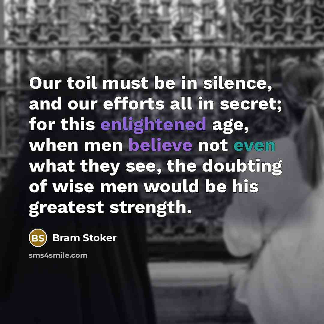 “Our toil must be in silence, and our efforts all in secret; for this enlightened age, when men believe not even what they see, the doubting of wise men would be his greatest strength.” quote by Bram Stoker