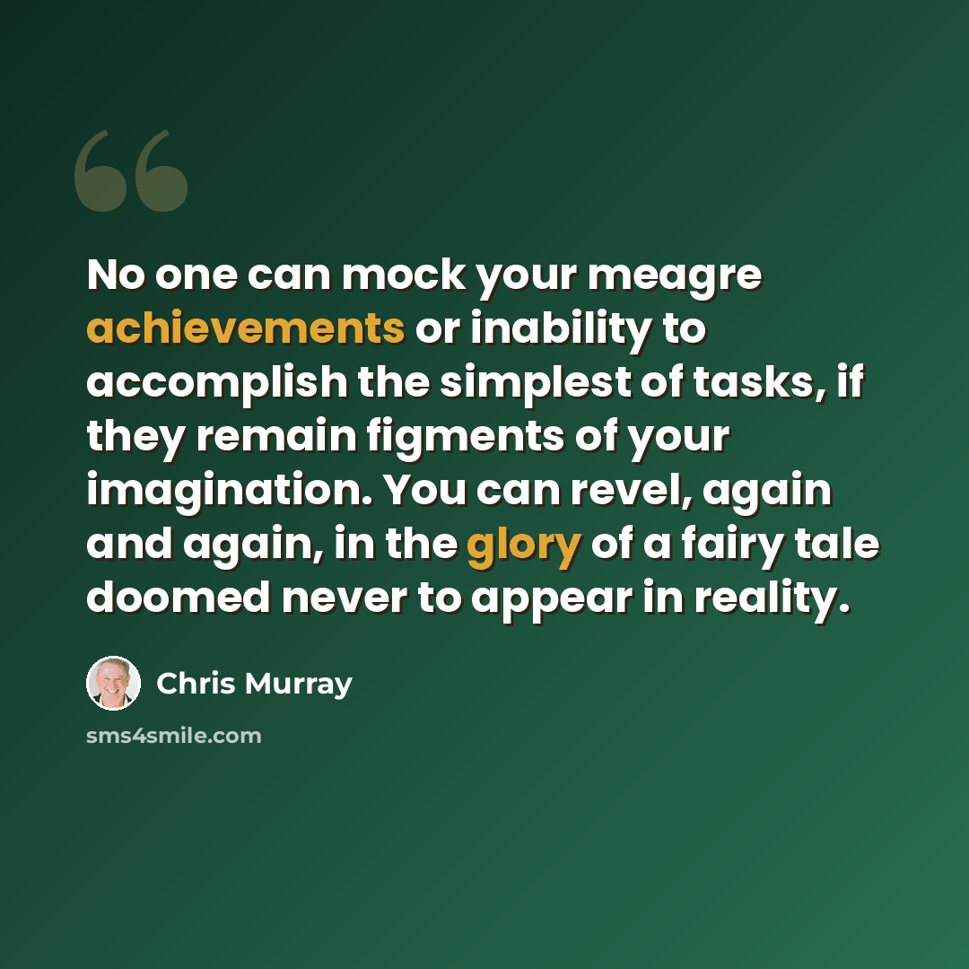 “No one can mock your meagre achievements or inability to accomplish the simplest of tasks, if they remain figments of your imagination. You can revel, again and again, in the glory of a fairy tale doomed never to appear in reality.” quote by Chris Murray